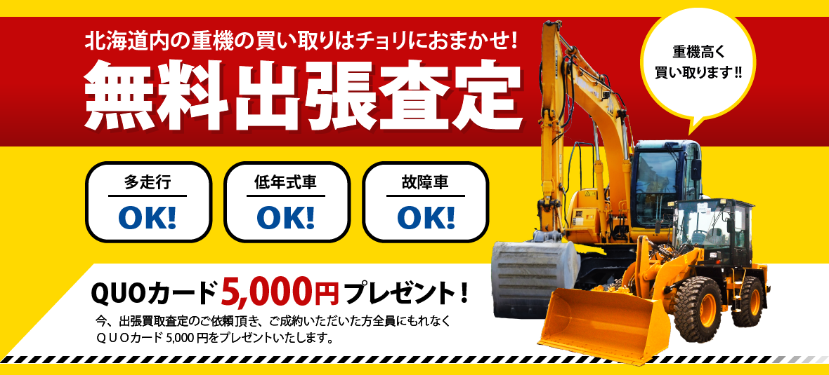 北海道内の重機の買い取りはチョリにおまかせ！無料出張査定！多走行OK！低年式車OK！故障者OK！QUOカード3,000円 プレゼント！今、買取査定を受けていただいた方全員にもれなくQUOカード3,000円をプレゼントいたします。