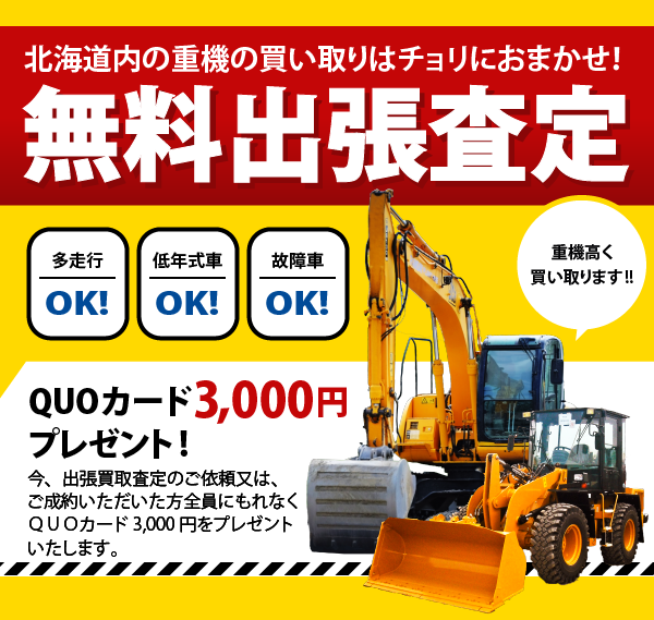 北海道内の重機の買い取りはチョリにおまかせ！無料出張査定！多走行OK！低年式車OK！故障者OK！QUOカード3,000円 プレゼント！今、買取査定を受けていただいた方全員にもれなくQUOカード3,000円をプレゼントいたします。